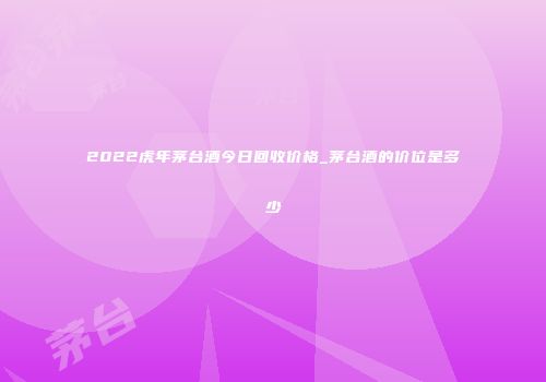 2022虎年茅台酒今日回收价格_茅台酒的价位是多少
