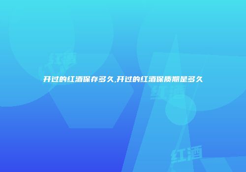 开过的红酒保存多久,开过的红酒保质期是多久