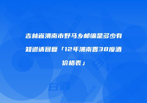 吉林省洮南市野马乡邮编是多少有知道请回复「12年洮南香38度酒价格表」