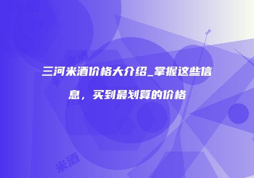 三河米酒价格大介绍_掌握这些信息，买到最划算的价格