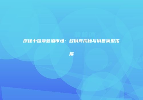 探秘中国葡萄酒市场：经销商揭秘与销售渠道拓展