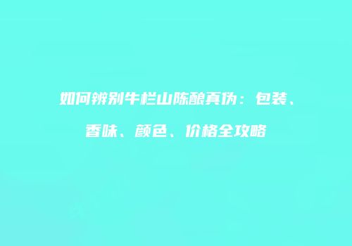 如何辨别牛栏山陈酿真伪：包装、香味、颜色、价格全攻略