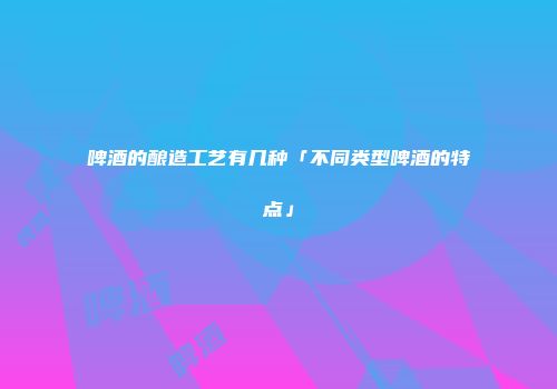啤酒的酿造工艺有几种「不同类型啤酒的特点」