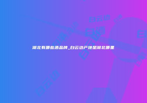 湖北有哪些酒品牌_白云边产地是湖北哪里