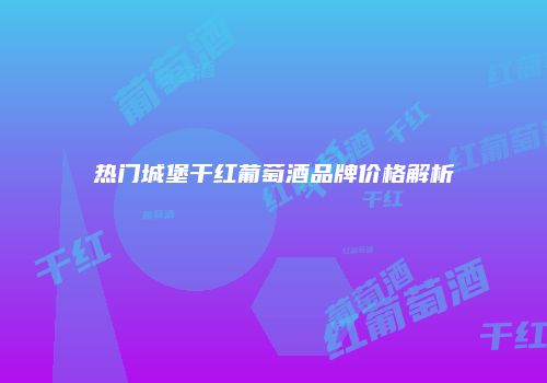 热门城堡干红葡萄酒品牌价格解析