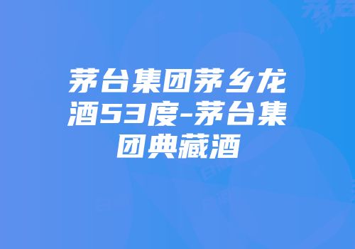 茅台集团茅乡龙酒53度-茅台集团典藏酒