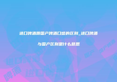进口啤酒跟国产啤酒口感的区别_进口啤酒与国产区别是什么意思
