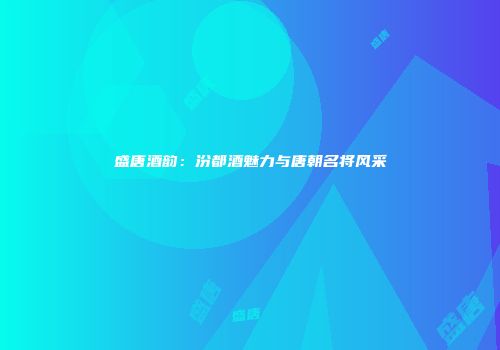 盛唐酒韵：汾都酒魅力与唐朝名将风采