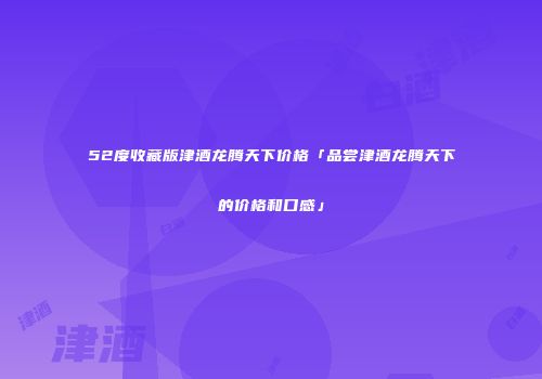 52度收藏版津酒龙腾天下价格「品尝津酒龙腾天下的价格和口感」