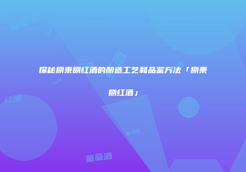 探秘捌乘捌红酒的酿造工艺和品鉴方法「捌乘捌红酒」