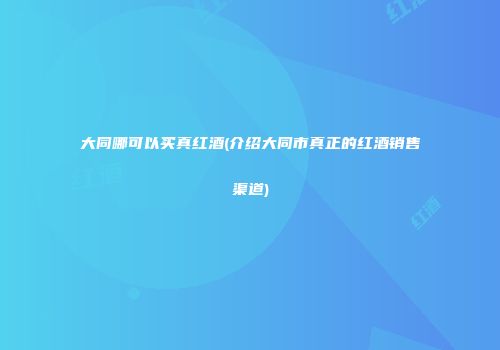 大同哪可以买真红酒(介绍大同市真正的红酒销售渠道)