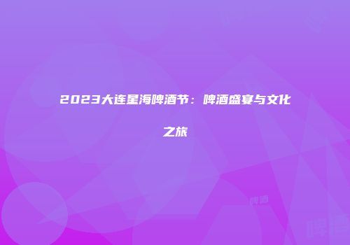 2023大连星海啤酒节：啤酒盛宴与文化之旅