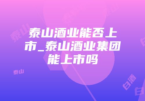 泰山酒业能否上市_泰山酒业集团能上市吗