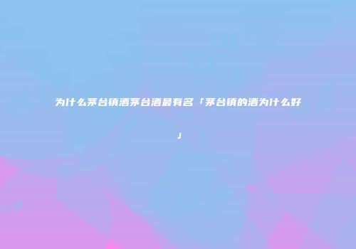 为什么茅台镇酒茅台酒最有名「茅台镇的酒为什么好」
