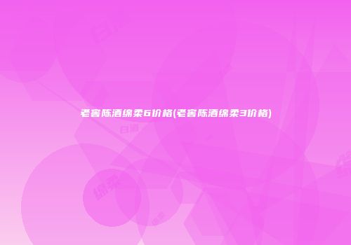 老窖陈酒绵柔6价格(老窖陈酒绵柔3价格)