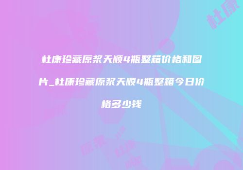 杜康珍藏原浆天顺4瓶整箱价格和图片_杜康珍藏原浆天顺4瓶整箱今日价格多少钱