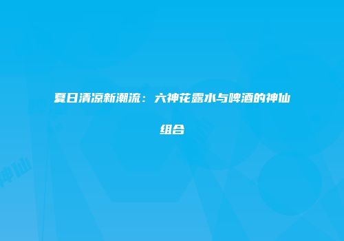 夏日清凉新潮流：六神花露水与啤酒的神仙组合