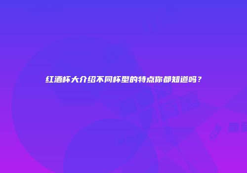 红酒杯大介绍不同杯型的特点你都知道吗？