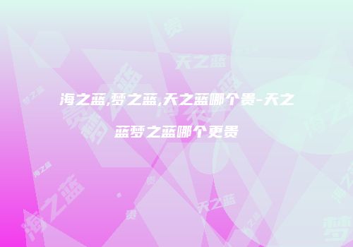 海之蓝,梦之蓝,天之蓝哪个贵-天之蓝梦之蓝哪个更贵