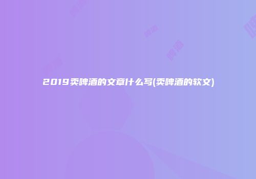 2019卖啤酒的文章什么写(卖啤酒的软文)