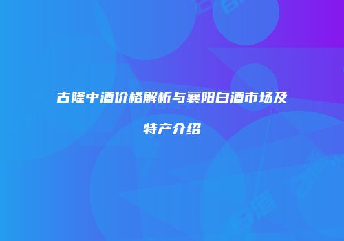 古隆中酒价格解析与襄阳白酒市场及特产介绍