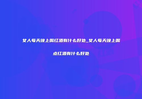 女人每天晚上喝红酒有什么好处_女人每天晚上喝点红酒有什么好处