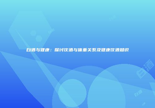 白酒与健康：探讨饮酒与体重关系及健康饮酒知识