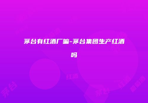 茅台有红酒厂嘛-茅台集团生产红酒吗