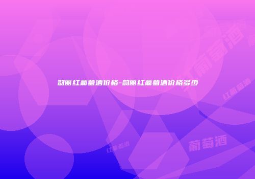 韵丽红葡萄酒价格-韵丽红葡萄酒价格多少