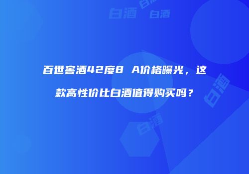 百世窖酒42度8 A价格曝光，这款高性价比白酒值得购买吗？