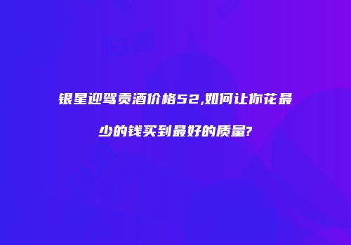 银星迎驾贡酒价格52,如何让你花最少的钱买到最好的质量?