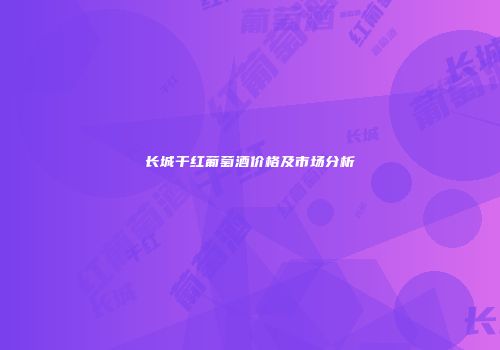 长城干红葡萄酒价格及市场分析