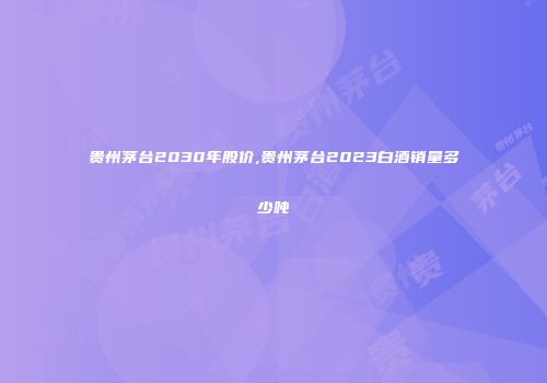 贵州茅台2030年股价,贵州茅台2023白酒销量多少吨