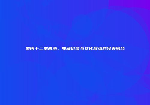 国博十二生肖酒：收藏价值与文化底蕴的完美融合
