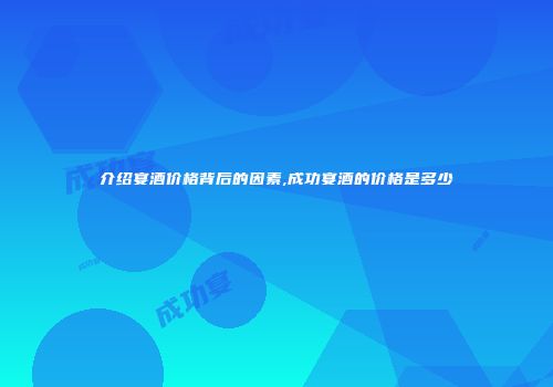 介绍宴酒价格背后的因素,成功宴酒的价格是多少