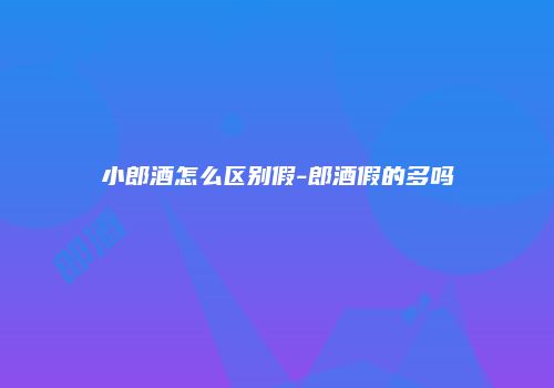小郎酒怎么区别假-郎酒假的多吗