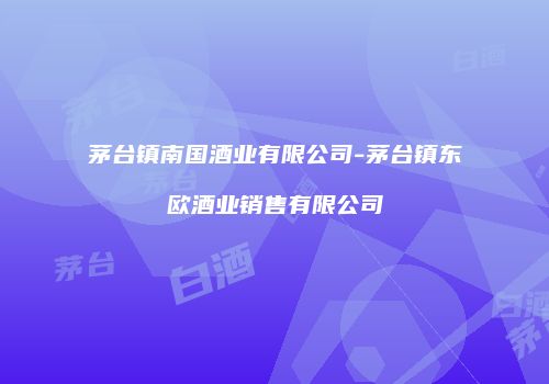 茅台镇南国酒业有限公司-茅台镇东欧酒业销售有限公司