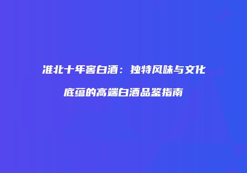 准北十年窖白酒：独特风味与文化底蕴的高端白酒品鉴指南