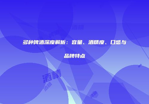 多种啤酒深度解析：容量、酒精度、口感与品牌特点