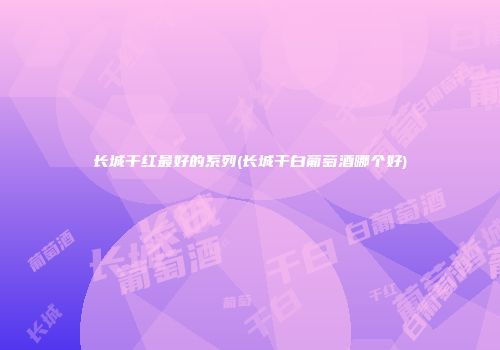 长城干红最好的系列(长城干白葡萄酒哪个好)