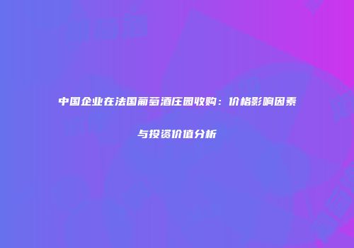 中国企业在法国葡萄酒庄园收购：价格影响因素与投资价值分析