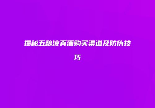 揭秘五粮液真酒购买渠道及防伪技巧