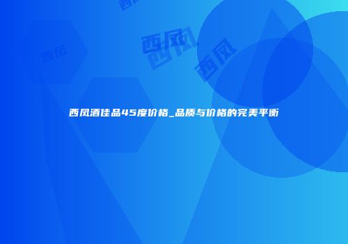西凤酒佳品45度价格_品质与价格的完美平衡