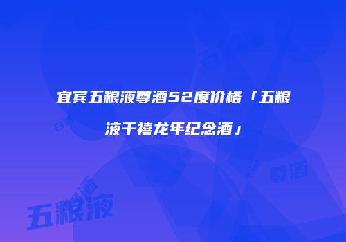 宜宾五粮液尊酒52度价格「五粮液千禧龙年纪念酒」