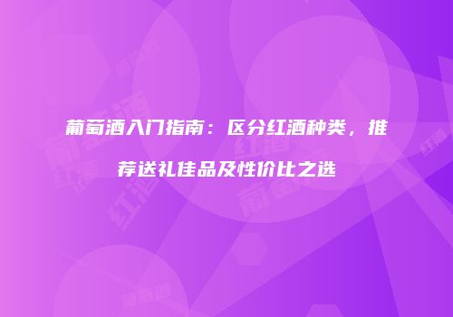 葡萄酒入门指南：区分红酒种类，推荐送礼佳品及性价比之选