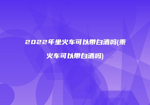 2022年坐火车可以带白酒吗(乘火车可以带白酒吗)