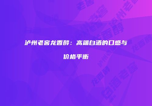 泸州老窖龙香醇：高端白酒的口感与价格平衡