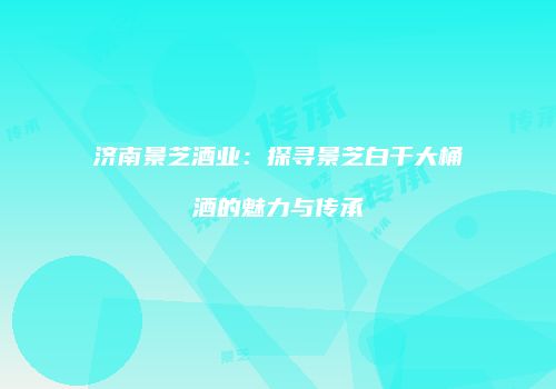 济南景芝酒业：探寻景芝白干大桶酒的魅力与传承