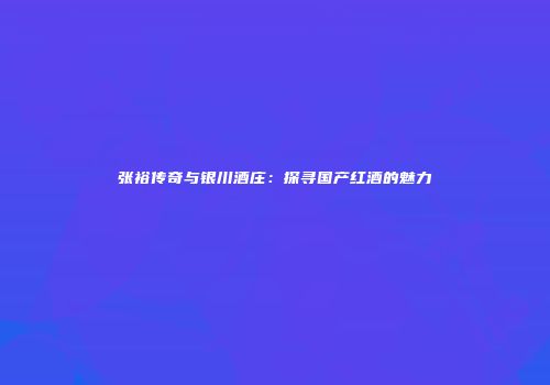 张裕传奇与银川酒庄：探寻国产红酒的魅力