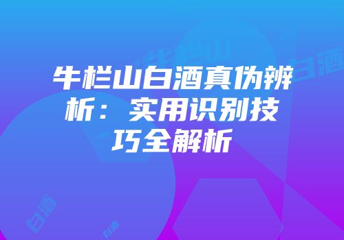 牛栏山白酒真伪辨析：实用识别技巧全解析
